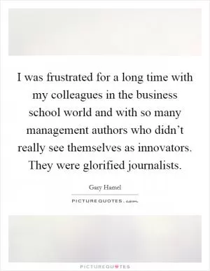 I was frustrated for a long time with my colleagues in the business school world and with so many management authors who didn’t really see themselves as innovators. They were glorified journalists Picture Quote #1