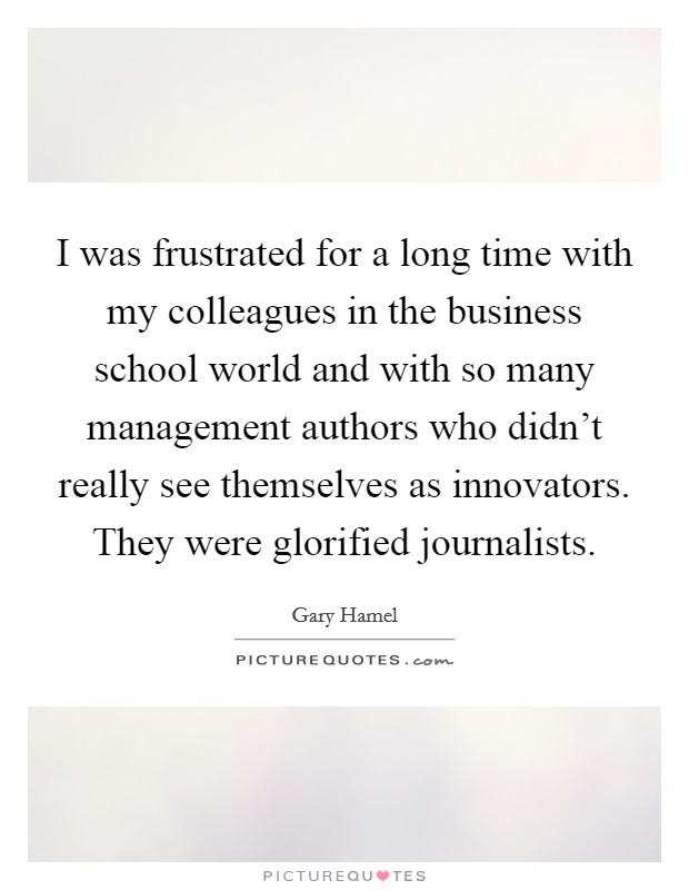I was frustrated for a long time with my colleagues in the business school world and with so many management authors who didn't really see themselves as innovators. They were glorified journalists. Picture Quote #1