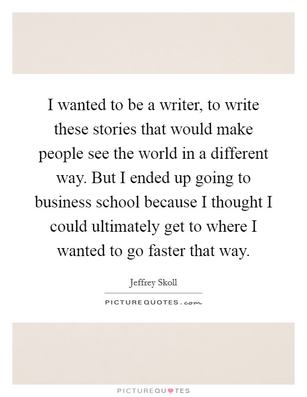 I wanted to be a writer, to write these stories that would make people see the world in a different way. But I ended up going to business school because I thought I could ultimately get to where I wanted to go faster that way. Picture Quote #1