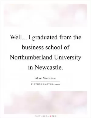 Well... I graduated from the business school of Northumberland University in Newcastle Picture Quote #1