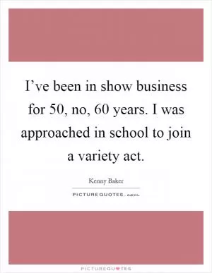 I’ve been in show business for 50, no, 60 years. I was approached in school to join a variety act Picture Quote #1