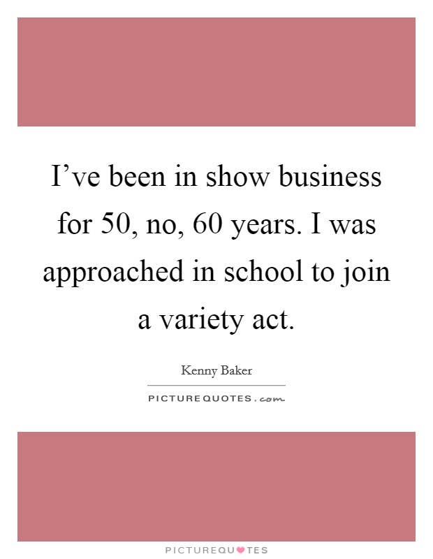 I've been in show business for 50, no, 60 years. I was approached in school to join a variety act. Picture Quote #1