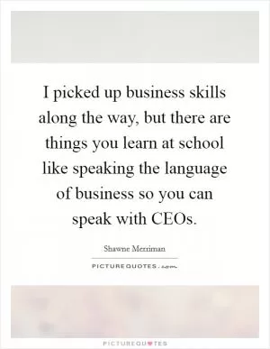 I picked up business skills along the way, but there are things you learn at school like speaking the language of business so you can speak with CEOs Picture Quote #1