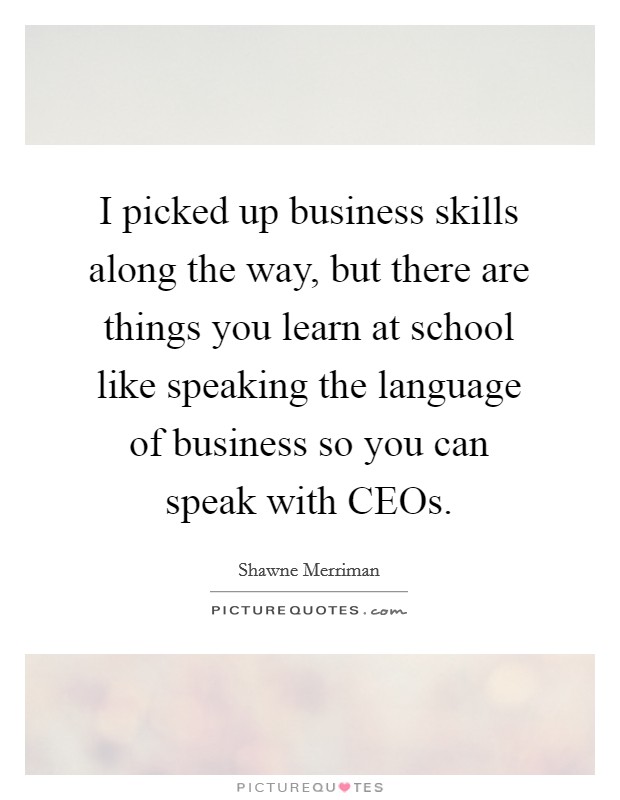 I picked up business skills along the way, but there are things you learn at school like speaking the language of business so you can speak with CEOs. Picture Quote #1