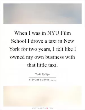 When I was in NYU Film School I drove a taxi in New York for two years, I felt like I owned my own business with that little taxi Picture Quote #1