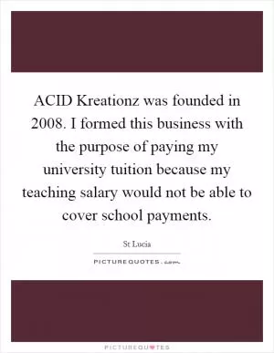 ACID Kreationz was founded in 2008. I formed this business with the purpose of paying my university tuition because my teaching salary would not be able to cover school payments Picture Quote #1