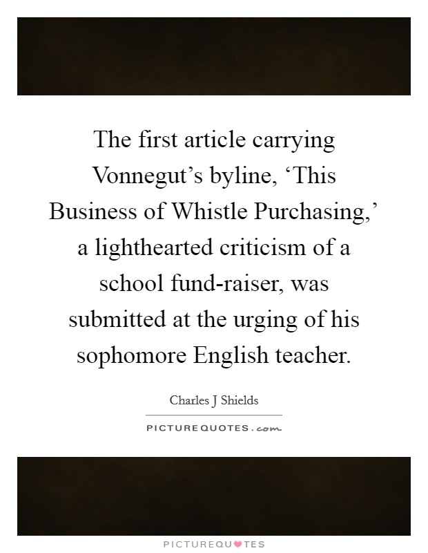The first article carrying Vonnegut's byline, ‘This Business of Whistle Purchasing,' a lighthearted criticism of a school fund-raiser, was submitted at the urging of his sophomore English teacher. Picture Quote #1