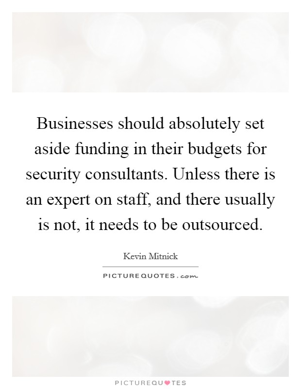Businesses should absolutely set aside funding in their budgets for security consultants. Unless there is an expert on staff, and there usually is not, it needs to be outsourced. Picture Quote #1
