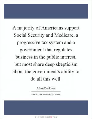 A majority of Americans support Social Security and Medicare, a progressive tax system and a government that regulates business in the public interest, but most share deep skepticism about the government’s ability to do all this well Picture Quote #1