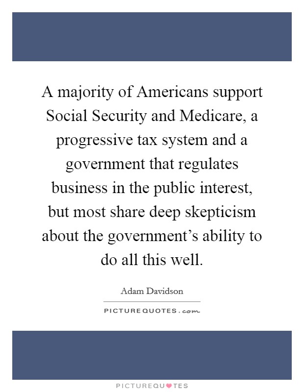 A majority of Americans support Social Security and Medicare, a progressive tax system and a government that regulates business in the public interest, but most share deep skepticism about the government's ability to do all this well. Picture Quote #1