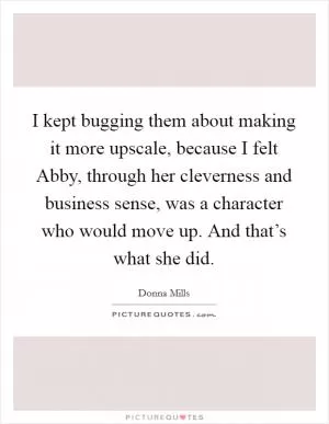 I kept bugging them about making it more upscale, because I felt Abby, through her cleverness and business sense, was a character who would move up. And that’s what she did Picture Quote #1