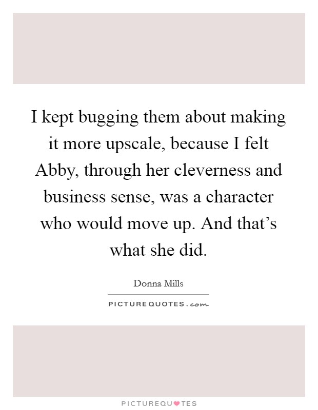 I kept bugging them about making it more upscale, because I felt Abby, through her cleverness and business sense, was a character who would move up. And that's what she did. Picture Quote #1