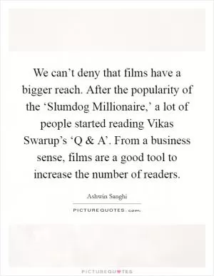 We can’t deny that films have a bigger reach. After the popularity of the ‘Slumdog Millionaire,’ a lot of people started reading Vikas Swarup’s ‘Q and A’. From a business sense, films are a good tool to increase the number of readers Picture Quote #1