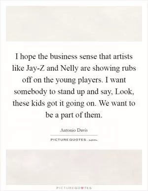 I hope the business sense that artists like Jay-Z and Nelly are showing rubs off on the young players. I want somebody to stand up and say, Look, these kids got it going on. We want to be a part of them Picture Quote #1