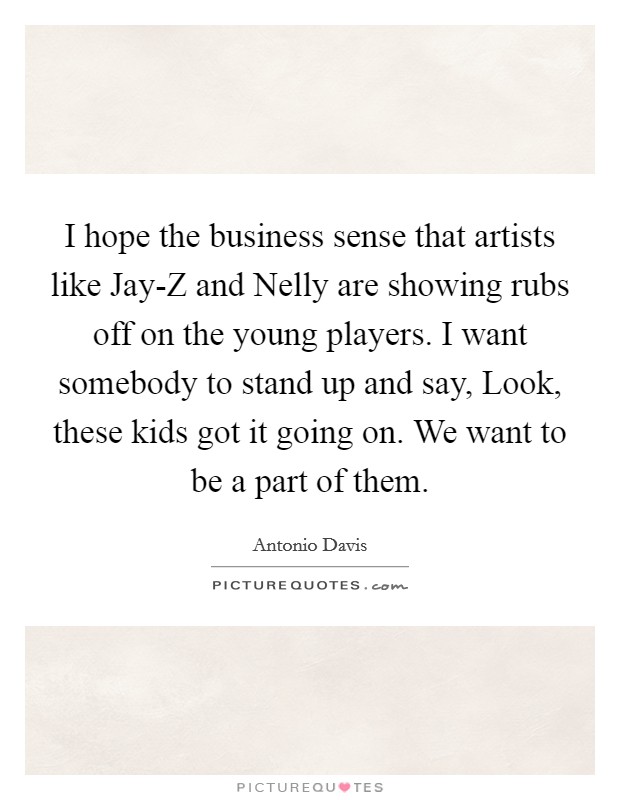 I hope the business sense that artists like Jay-Z and Nelly are showing rubs off on the young players. I want somebody to stand up and say, Look, these kids got it going on. We want to be a part of them. Picture Quote #1