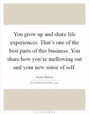 You grow up and share life experiences. That’s one of the best parts of this business. You share how you’re mellowing out and your new sense of self Picture Quote #1