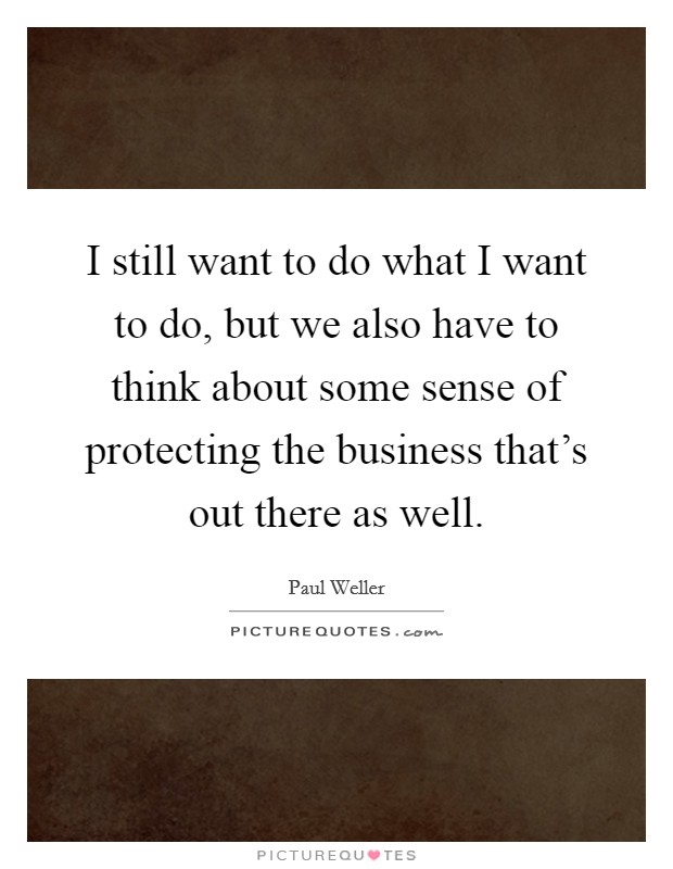 I still want to do what I want to do, but we also have to think about some sense of protecting the business that's out there as well. Picture Quote #1