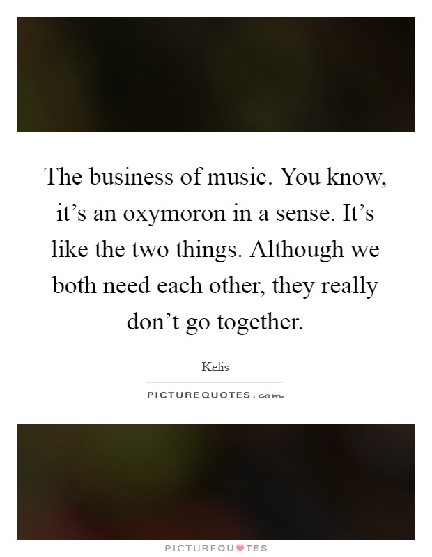 The business of music. You know, it's an oxymoron in a sense. It's like the two things. Although we both need each other, they really don't go together. Picture Quote #1