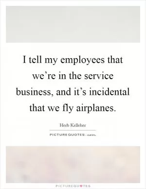 I tell my employees that we’re in the service business, and it’s incidental that we fly airplanes Picture Quote #1