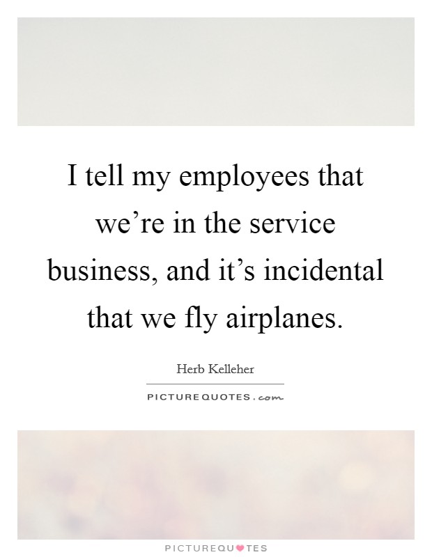 I tell my employees that we're in the service business, and it's incidental that we fly airplanes. Picture Quote #1