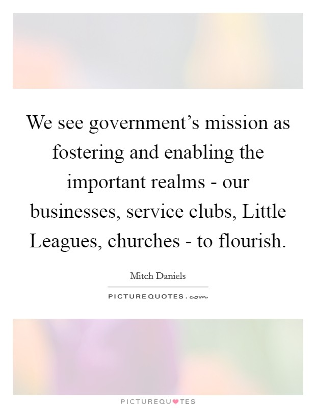 We see government's mission as fostering and enabling the important realms - our businesses, service clubs, Little Leagues, churches - to flourish. Picture Quote #1