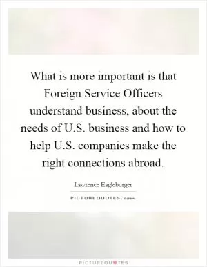 What is more important is that Foreign Service Officers understand business, about the needs of U.S. business and how to help U.S. companies make the right connections abroad Picture Quote #1