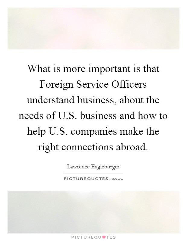 What is more important is that Foreign Service Officers understand business, about the needs of U.S. business and how to help U.S. companies make the right connections abroad. Picture Quote #1