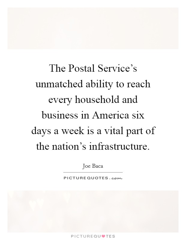 The Postal Service's unmatched ability to reach every household and business in America six days a week is a vital part of the nation's infrastructure. Picture Quote #1