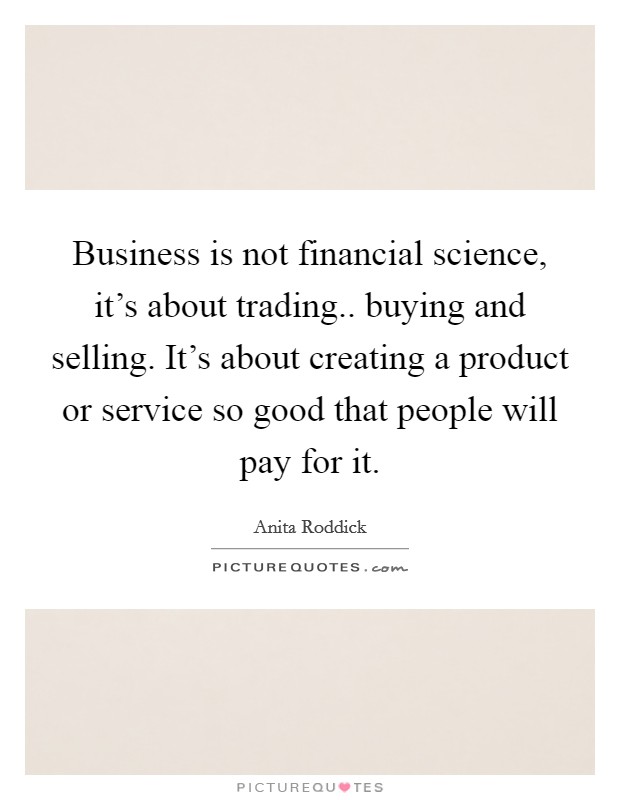 Business is not financial science, it's about trading.. buying and selling. It's about creating a product or service so good that people will pay for it. Picture Quote #1
