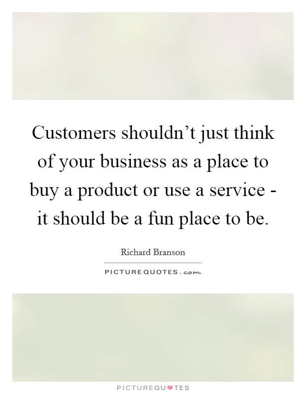 Customers shouldn't just think of your business as a place to buy a product or use a service - it should be a fun place to be. Picture Quote #1