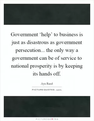 Government ‘help’ to business is just as disastrous as government persecution... the only way a government can be of service to national prosperity is by keeping its hands off Picture Quote #1