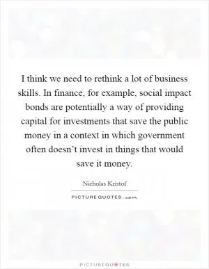 I think we need to rethink a lot of business skills. In finance, for example, social impact bonds are potentially a way of providing capital for investments that save the public money in a context in which government often doesn’t invest in things that would save it money Picture Quote #1