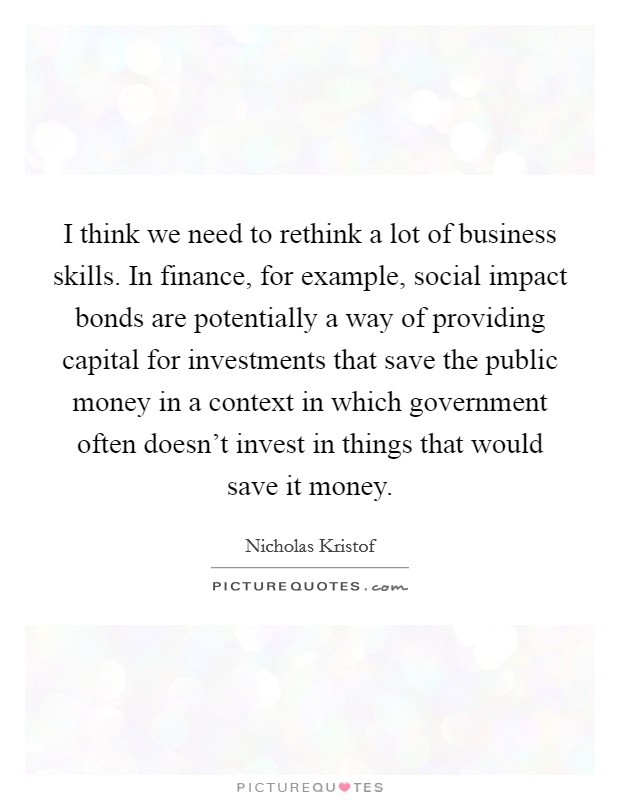 I think we need to rethink a lot of business skills. In finance, for example, social impact bonds are potentially a way of providing capital for investments that save the public money in a context in which government often doesn't invest in things that would save it money. Picture Quote #1