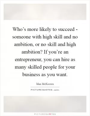 Who’s more likely to succeed - someone with high skill and no ambition, or no skill and high ambition? If you’re an entrepreneur, you can hire as many skilled people for your business as you want Picture Quote #1