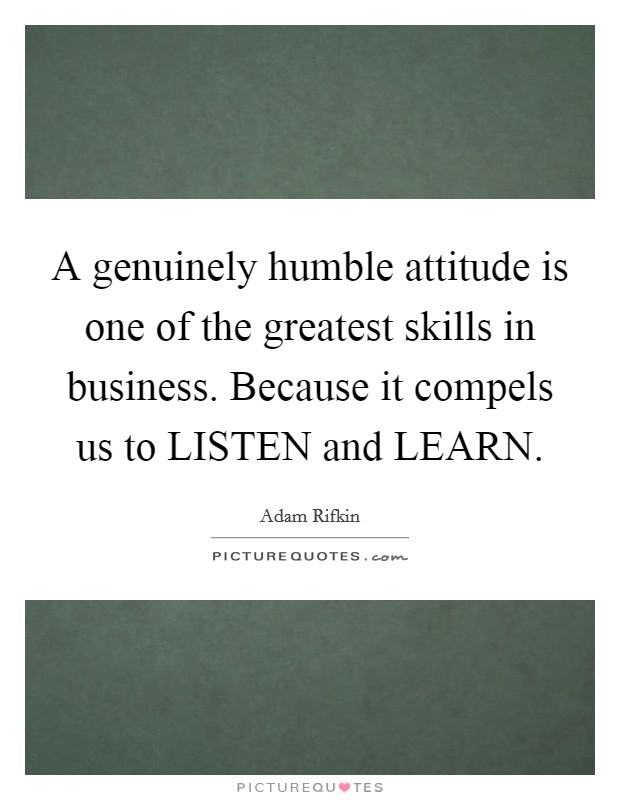 A genuinely humble attitude is one of the greatest skills in business. Because it compels us to LISTEN and LEARN. Picture Quote #1