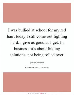 I was bullied at school for my red hair; today I still come out fighting hard. I give as good as I get. In business, it’s about finding solutions, not being rolled over Picture Quote #1