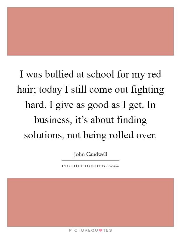 I was bullied at school for my red hair; today I still come out fighting hard. I give as good as I get. In business, it's about finding solutions, not being rolled over. Picture Quote #1