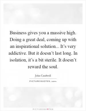 Business gives you a massive high. Doing a great deal, coming up with an inspirational solution... It’s very addictive. But it doesn’t last long. In isolation, it’s a bit sterile. It doesn’t reward the soul Picture Quote #1