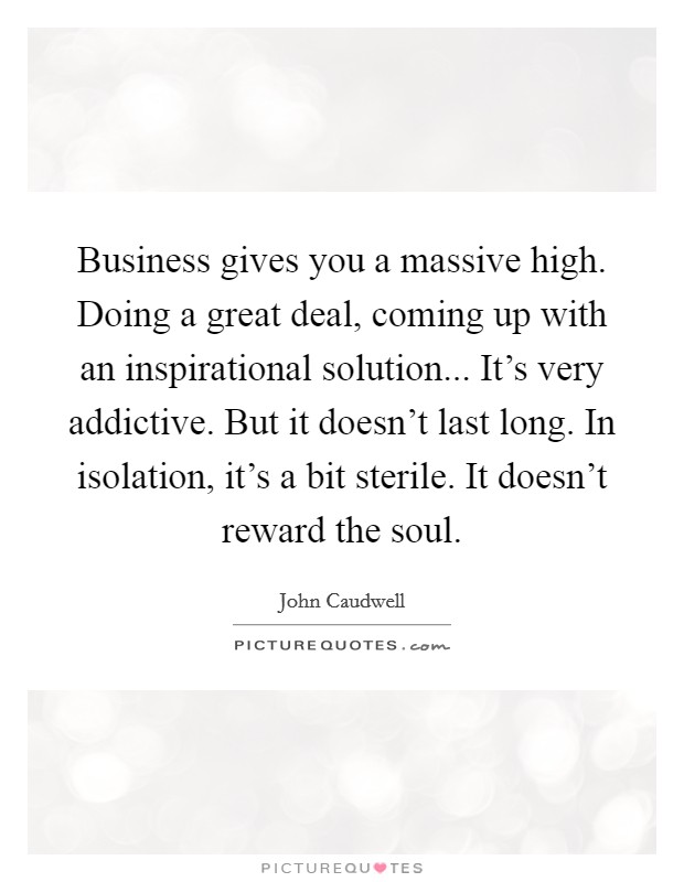 Business gives you a massive high. Doing a great deal, coming up with an inspirational solution... It's very addictive. But it doesn't last long. In isolation, it's a bit sterile. It doesn't reward the soul. Picture Quote #1
