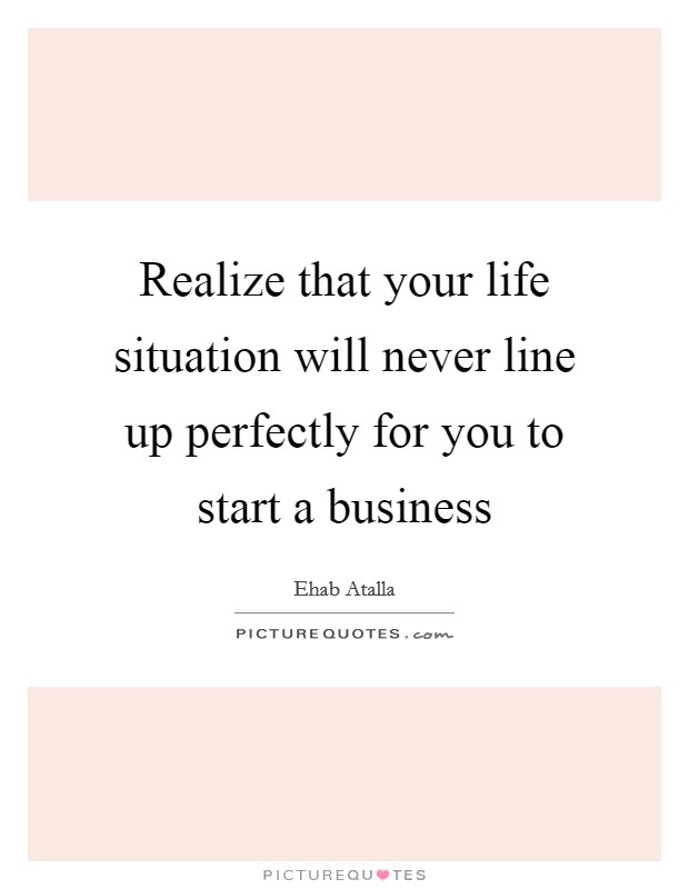 Realize that your life situation will never line up perfectly for you to start a business Picture Quote #1