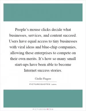 People’s mouse clicks decide what businesses, services, and content succeed. Users have equal access to tiny businesses with viral ideas and blue-chip companies, allowing these enterprises to compete on their own merits. It’s how so many small start-ups have been able to become Internet success stories Picture Quote #1
