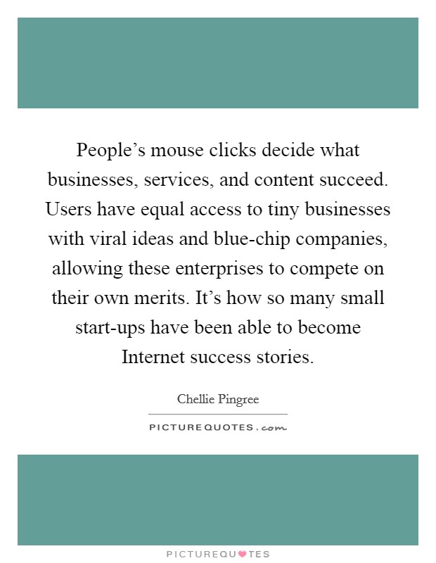 People's mouse clicks decide what businesses, services, and content succeed. Users have equal access to tiny businesses with viral ideas and blue-chip companies, allowing these enterprises to compete on their own merits. It's how so many small start-ups have been able to become Internet success stories. Picture Quote #1