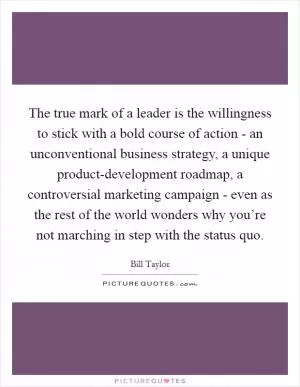 The true mark of a leader is the willingness to stick with a bold course of action - an unconventional business strategy, a unique product-development roadmap, a controversial marketing campaign - even as the rest of the world wonders why you’re not marching in step with the status quo Picture Quote #1