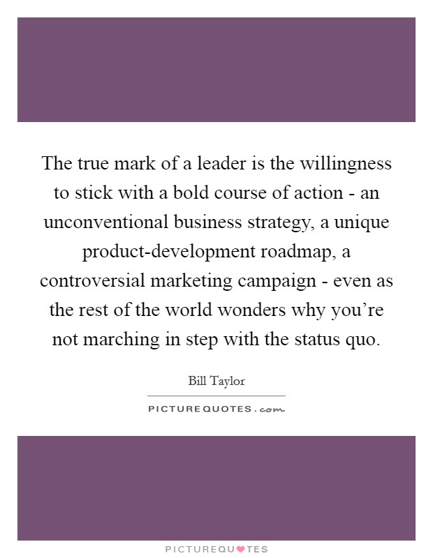 The true mark of a leader is the willingness to stick with a bold course of action - an unconventional business strategy, a unique product-development roadmap, a controversial marketing campaign - even as the rest of the world wonders why you’re not marching in step with the status quo Picture Quote #1