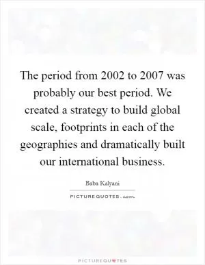 The period from 2002 to 2007 was probably our best period. We created a strategy to build global scale, footprints in each of the geographies and dramatically built our international business Picture Quote #1