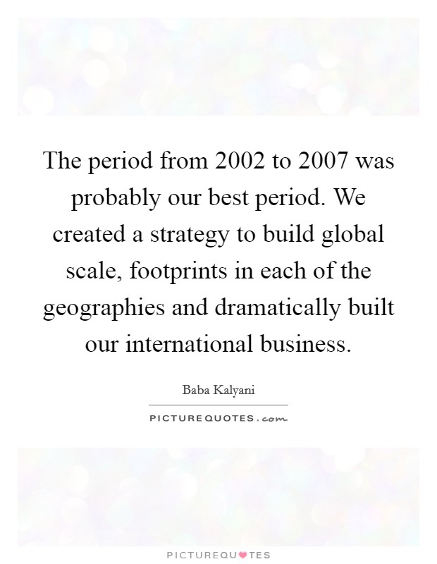 The period from 2002 to 2007 was probably our best period. We created a strategy to build global scale, footprints in each of the geographies and dramatically built our international business Picture Quote #1