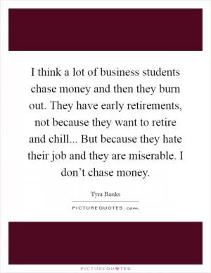 I think a lot of business students chase money and then they burn out. They have early retirements, not because they want to retire and chill... But because they hate their job and they are miserable. I don’t chase money Picture Quote #1