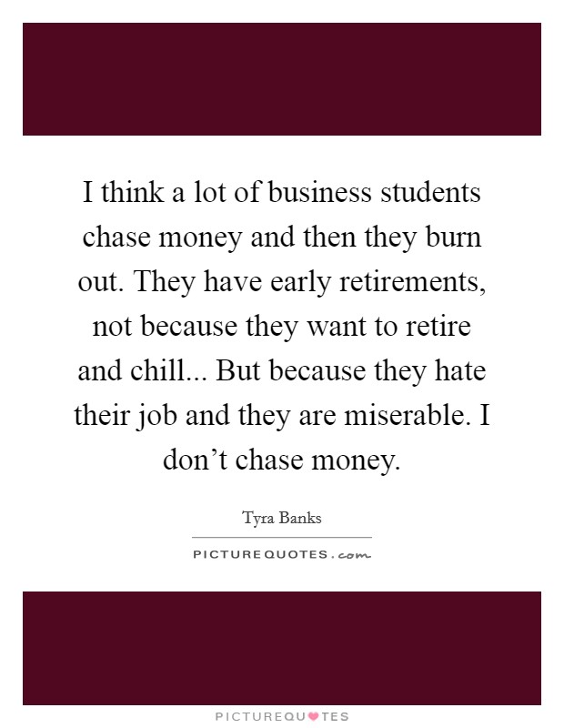 I think a lot of business students chase money and then they burn out. They have early retirements, not because they want to retire and chill... But because they hate their job and they are miserable. I don't chase money. Picture Quote #1