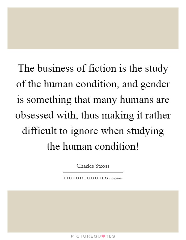The business of fiction is the study of the human condition, and gender is something that many humans are obsessed with, thus making it rather difficult to ignore when studying the human condition! Picture Quote #1