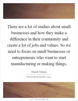 There are a lot of studies about small businesses and how they make a difference in their community and create a lot of jobs and values. So we need to focus on small businesses or entrepreneurs who want to start manufacturing or making things Picture Quote #1